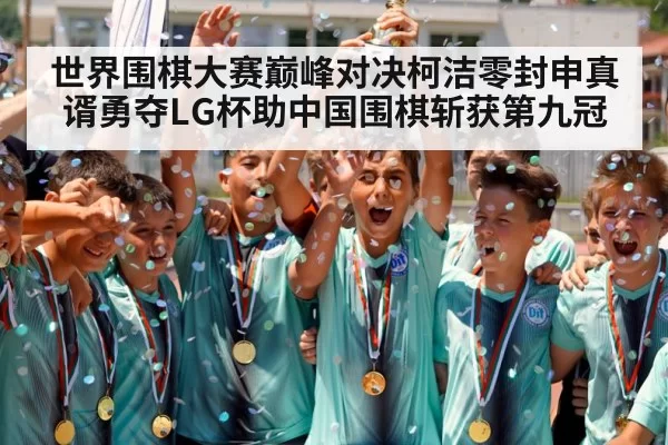 世界围棋大赛巅峰对决柯洁零封申真谞勇夺LG杯助中国围棋斩获第九冠