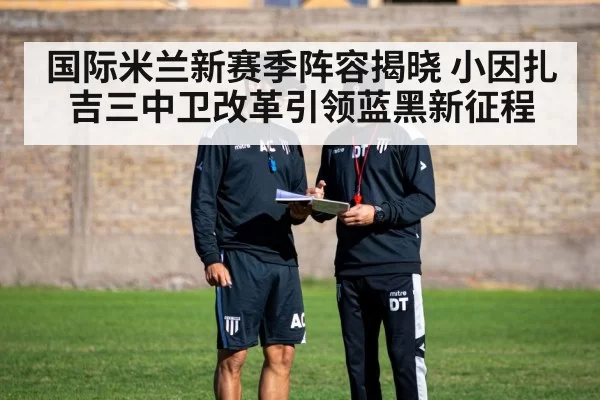 国际米兰新赛季阵容揭晓 小因扎吉三中卫改革引领蓝黑新征程