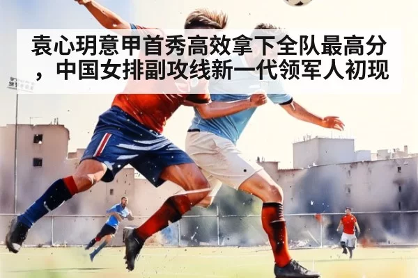 袁心玥意甲首秀高效拿下全队最高分，中国女排副攻线新一代领军人初现